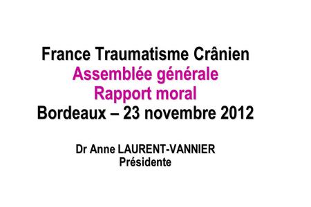 France Traumatisme Crânien Assemblée générale Rapport moral Bordeaux – 23 novembre 2012 Dr Anne LAURENT-VANNIER Présidente.