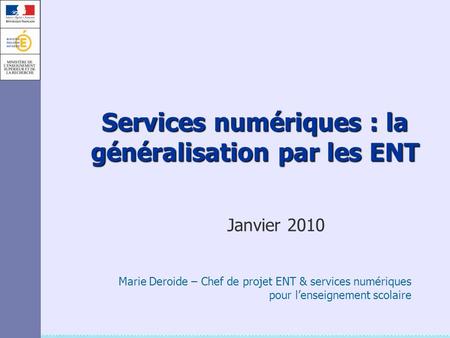 Services numériques : la généralisation par les ENT Janvier 2010 Marie Deroide – Chef de projet ENT & services numériques pour l’enseignement scolaire.