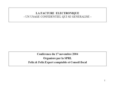 1 LA FACTURE ELECTRONIQUE - UN USAGE CONFIDENTIEL QUI SE GENERALISE - Conférence du 17 novembre 2004 Organisée par la SPRL Felix & Felix Expert comptable.