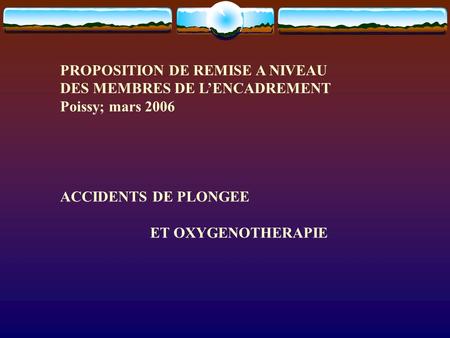 PROPOSITION DE REMISE A NIVEAU DES MEMBRES DE L’ENCADREMENT Poissy; mars 2006 ACCIDENTS DE PLONGEE ET OXYGENOTHERAPIE.