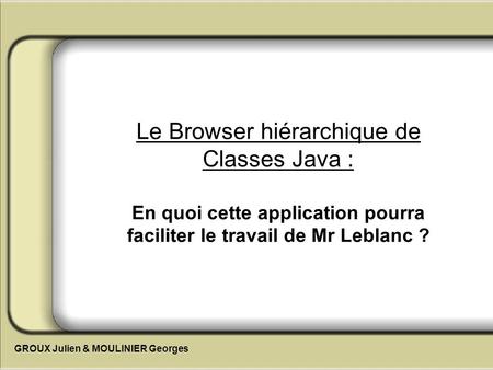 Le Browser hiérarchique de Classes Java : En quoi cette application pourra faciliter le travail de Mr Leblanc ? GROUX Julien & MOULINIER Georges.