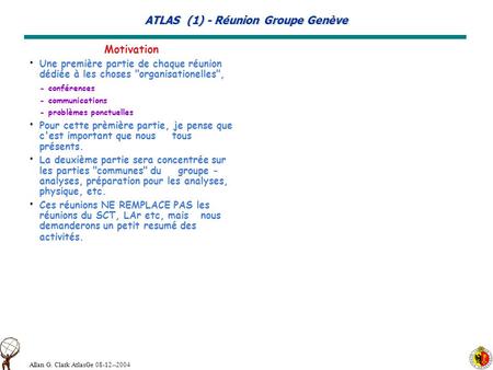 Allan G. Clark AtlasGe 08-12--2004 ATLAS (1) - Réunion Groupe Genève Motivation Une première partie de chaque réunion dédiée à les choses organisationelles,