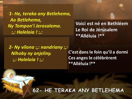 1- He, teraka any Betlehema, Ao Betlehema, Ny Tompon’i Jerosalema. :,: Haleloia ! :,: 62- HE TERAKA ANY BETLEHEMA Voici est né en Bethléem Le Roi de Jérusalem.