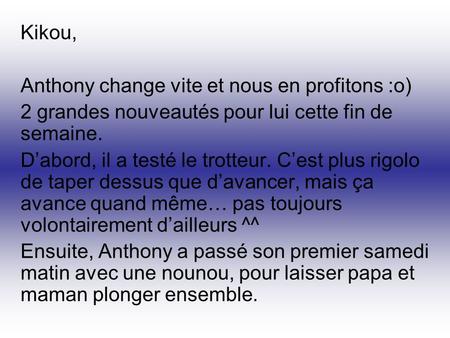 Kikou, Anthony change vite et nous en profitons :o) 2 grandes nouveautés pour lui cette fin de semaine. D’abord, il a testé le trotteur. C’est plus rigolo.