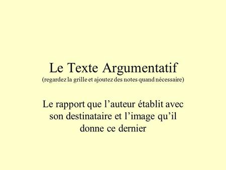 Le Texte Argumentatif (regardez la grille et ajoutez des notes quand nécessaire) Le rapport que l’auteur établit avec son destinataire et l’image qu’il.