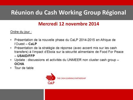 Réunion du Cash Working Group Régional Mercredi 12 novembre 2014 Ordre du jour : Présentation de la nouvelle phase du CaLP 2014-2015 en Afrique de l’Ouest.