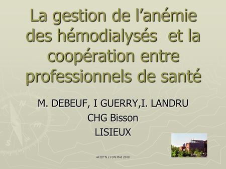 AFIDTN LYON MAI 2008 La gestion de l’anémie des hémodialysés et la coopération entre professionnels de santé M. DEBEUF, I GUERRY,I. LANDRU CHG Bisson LISIEUX.