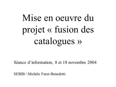 Mise en oeuvre du projet « fusion des catalogues » Séance d’information, 8 et 18 novembre 2004 SEBIB / Michèle Furer-Benedetti.