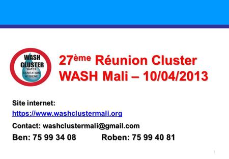 1 27 ème Réunion Cluster WASH Mali – 10/04/2013 Site internet: https://www.washclustermali.org Contact: Ben: 75 99 34 08 Roben: