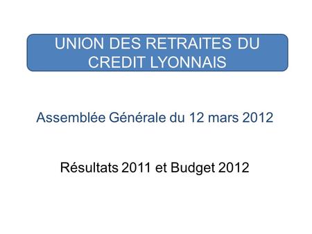 UNION DES RETRAITES DU CREDIT LYONNAIS Assemblée Générale du 12 mars 2012 Résultats 2011 et Budget 2012.