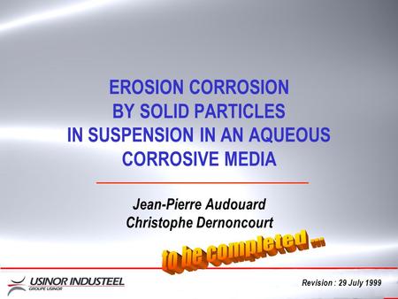 Cliquez EROSION CORROSION BY SOLID PARTICLES IN SUSPENSION IN AN AQUEOUS CORROSIVE MEDIA Jean-Pierre Audouard Christophe Dernoncourt Revision : 29 July.