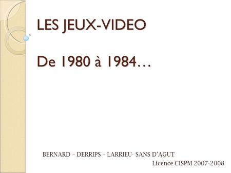 LES JEUX-VIDEO De 1980 à 1984… BERNARD – DERRIPS – LARRIEU- SANS D’AGUT Licence CISPM 2007-2008.