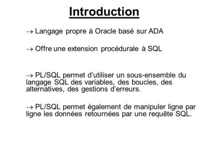 Introduction  Langage propre à Oracle basé sur ADA  Offre une extension procédurale à SQL  PL/SQL permet d’utiliser un sous-ensemble du langage SQL.