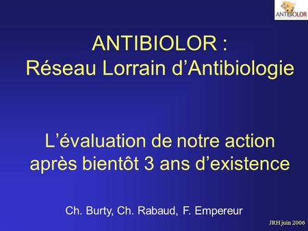JRH juin 2006 ANTIBIOLOR : Réseau Lorrain d’Antibiologie L’évaluation de notre action après bientôt 3 ans d’existence Ch. Burty, Ch. Rabaud, F. Empereur.