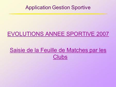 Application Gestion Sportive EVOLUTIONS ANNEE SPORTIVE 2007 Saisie de la Feuille de Matches par les Clubs.