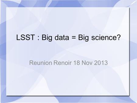 LSST : Big data = Big science? Reunion Renoir 18 Nov 2013.