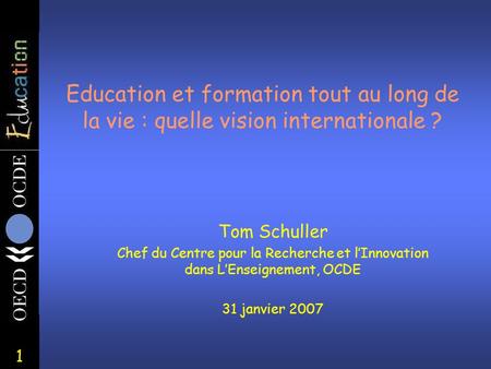 1 Education et formation tout au long de la vie : quelle vision internationale ? Tom Schuller Chef du Centre pour la Recherche et l’Innovation dans L’Enseignement,