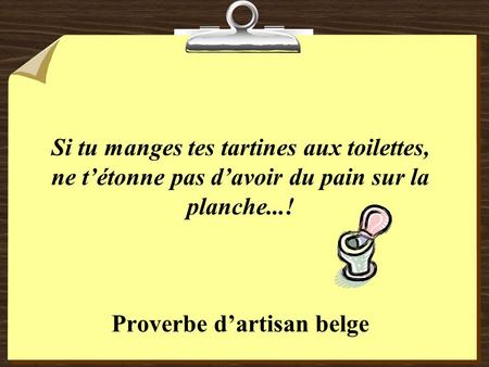 Si tu manges tes tartines aux toilettes, ne t’étonne pas d’avoir du pain sur la planche...! Proverbe d’artisan belge.