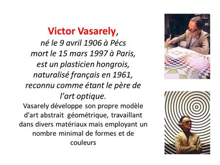 Victor Vasarely, né le 9 avril 1906 à Pécs mort le 15 mars 1997 à Paris, est un plasticien hongrois, naturalisé français en 1961, reconnu comme étant.
