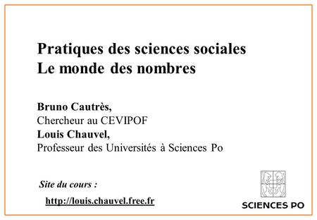 1 Pratiques des sciences sociales Le monde des nombres Bruno Cautrès, Chercheur au CEVIPOF Louis Chauvel, Professeur des Universités à Sciences Po Site.