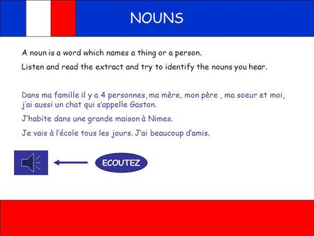 NOUNS A noun is a word which names a thing or a person. Listen and read the extract and try to identify the nouns you hear. Dans ma famille il y a 4 personnes,