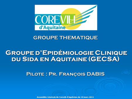 Assemblée Générale du Corevih d’Aquitaine du 10 mars 2011 GROUPE THEMATIQUE Groupe d’Epidémiologie Clinique du Sida en Aquitaine (GECSA) Groupe d’Epidémiologie.