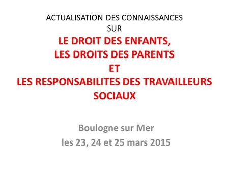 ACTUALISATION DES CONNAISSANCES SUR LE DROIT DES ENFANTS, LES DROITS DES PARENTS ET LES RESPONSABILITES DES TRAVAILLEURS SOCIAUX Boulogne sur Mer les 23,