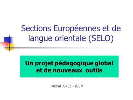 Sections Européennes et de langue orientale (SELO) Un projet pédagogique global et de nouveaux outils Michel PEREZ – IGEN.