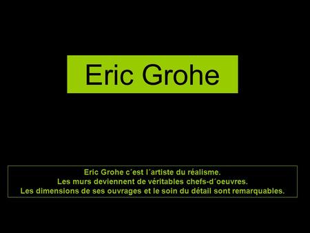 Eric Grohe Eric Grohe c´est l´artiste du réalisme. Les murs deviennent de véritables chefs-d´oeuvres. Les dimensions de ses ouvrages et le soin du détail.