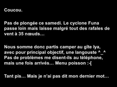 Coucou. Pas de plongée ce samedi. Le cyclone Funa passe loin mais laisse malgré tout des rafales de vent à 35 nœuds… Nous somme donc partis camper au gîte.