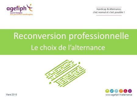 Www.agefiph.fr/alternance Mars 2015 Handicap & Alternance, c’est normal et c’est possible ! Reconversion professionnelle Le choix de l’alternance.