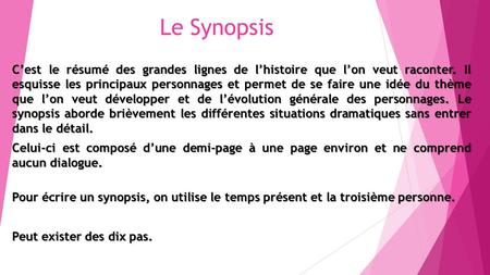 Le Synopsis C’est le résumé des grandes lignes de l’histoire que l’on veut raconter. Il esquisse les principaux personnages et permet de se faire une.