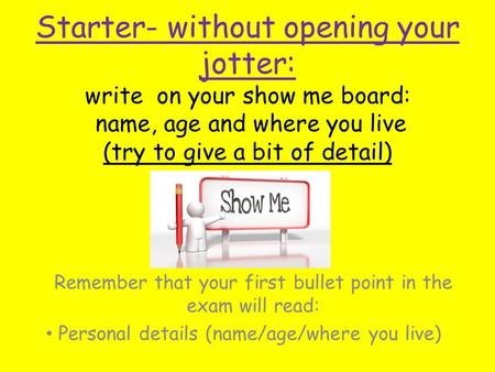 Starter- without opening your jotter: write on your show me board: name, age and where you live (try to give a bit of detail) Remember that your first.