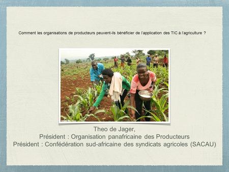 Comment les organisations de producteurs peuvent-ils bénéficier de l’application des TIC à l’agriculture ? Theo de Jager, Président : Organisation panafricaine.