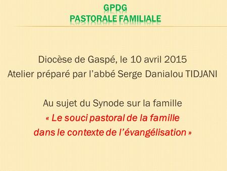 Diocèse de Gaspé, le 10 avril 2015 Atelier préparé par l’abbé Serge Danialou TIDJANI Au sujet du Synode sur la famille « Le souci pastoral de la famille.