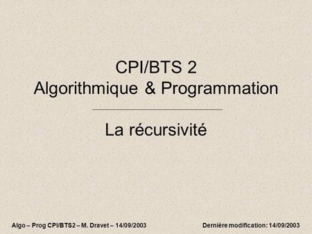 CPI/BTS 2 Algorithmique & Programmation La récursivité Algo – Prog CPI/BTS2 – M. Dravet – 14/09/2003 Dernière modification: 14/09/2003.