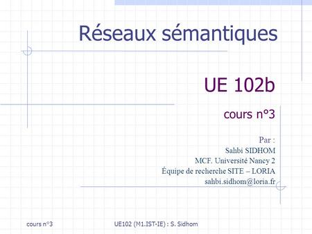 Cours n°3UE102 (M1.IST-IE) : S. Sidhom UE 102b cours n°3 Réseaux sémantiques Par : Sahbi SIDHOM MCF. Université Nancy 2 Équipe de recherche SITE – LORIA.