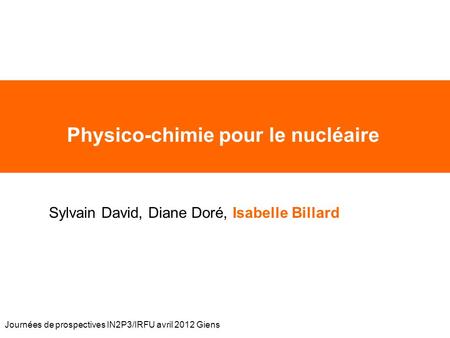 Journées de prospectives IN2P3/IRFU avril 2012 Giens Physico-chimie pour le nucléaire Sylvain David, Diane Doré, Isabelle Billard.