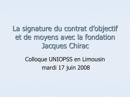 La signature du contrat d’objectif et de moyens avec la fondation Jacques Chirac Colloque UNIOPSS en Limousin mardi 17 juin 2008 mardi 17 juin 2008.