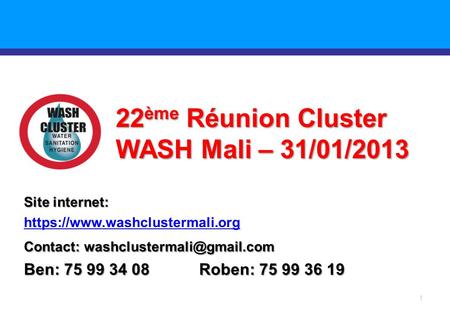 1 22 ème Réunion Cluster WASH Mali – 31/01/2013 Site internet: https://www.washclustermali.org Contact: Ben: 75 99 34 08 Roben: