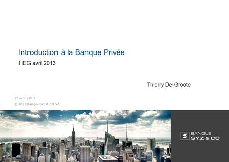 © 2013 Banque SYZ & CO SA 11 avril 2013 Introduction à la Banque Privée HEG avril 2013 Thierry De Groote.