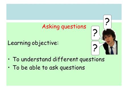 Asking questions Learning objective: To understand different questions To be able to ask questions ? ? ?