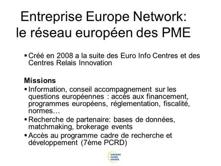 Entreprise Europe Network: le réseau européen des PME  Créé en 2008 a la suite des Euro Info Centres et des Centres Relais Innovation Missions  Information,