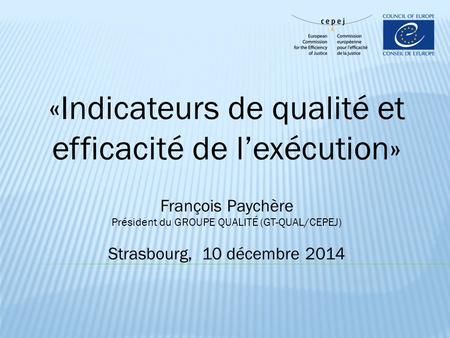 «Indicateurs de qualité et efficacité de l’exécution» François Paychère Président du GROUPE QUALITÉ (GT-QUAL/CEPEJ) Strasbourg, 10 décembre 2014.