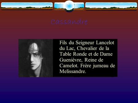 Cassandre Fils du Seigneur Lancelot du Lac, Chevalier de la Table Ronde et de Dame Guenièvre, Reine de Camelot. Frère jumeau de Melissandre.