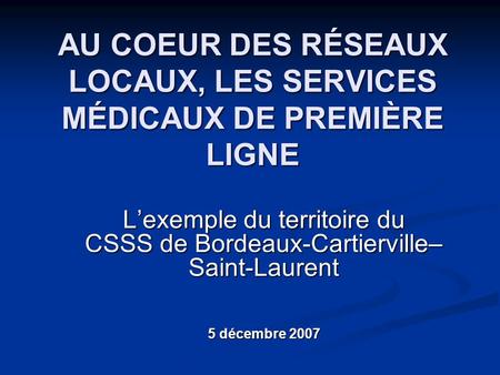 AU COEUR DES RÉSEAUX LOCAUX, LES SERVICES MÉDICAUX DE PREMIÈRE LIGNE L’exemple du territoire du CSSS de Bordeaux-Cartierville– Saint-Laurent 5 décembre.