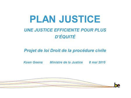 PLAN JUSTICE UNE JUSTICE EFFICIENTE POUR PLUS D’ÉQUITÉ Projet de loi Droit de la procédure civile Koen Geens Ministre de la Justice 8 mai 2015.