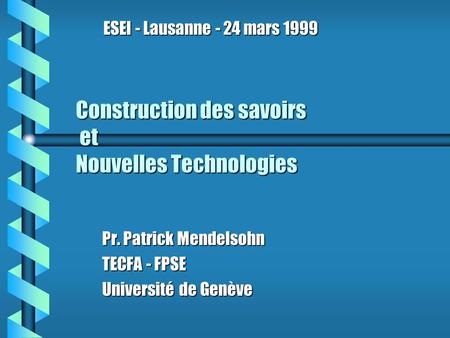 Construction des savoirs et Nouvelles Technologies Pr. Patrick Mendelsohn TECFA - FPSE Université de Genève ESEI - Lausanne - 24 mars 1999.