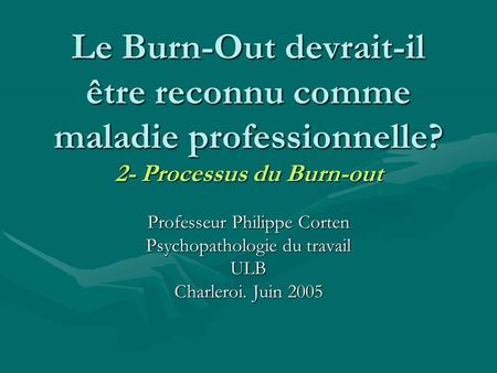Le Burn-Out devrait-il être reconnu comme maladie professionnelle? 2- Processus du Burn-out Professeur Philippe Corten Psychopathologie du travail ULB.