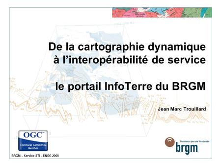 BRGM - Service STI - ENSG 2005 De la cartographie dynamique à l’interopérabilité de service le portail InfoTerre du BRGM Jean Marc Trouillard.
